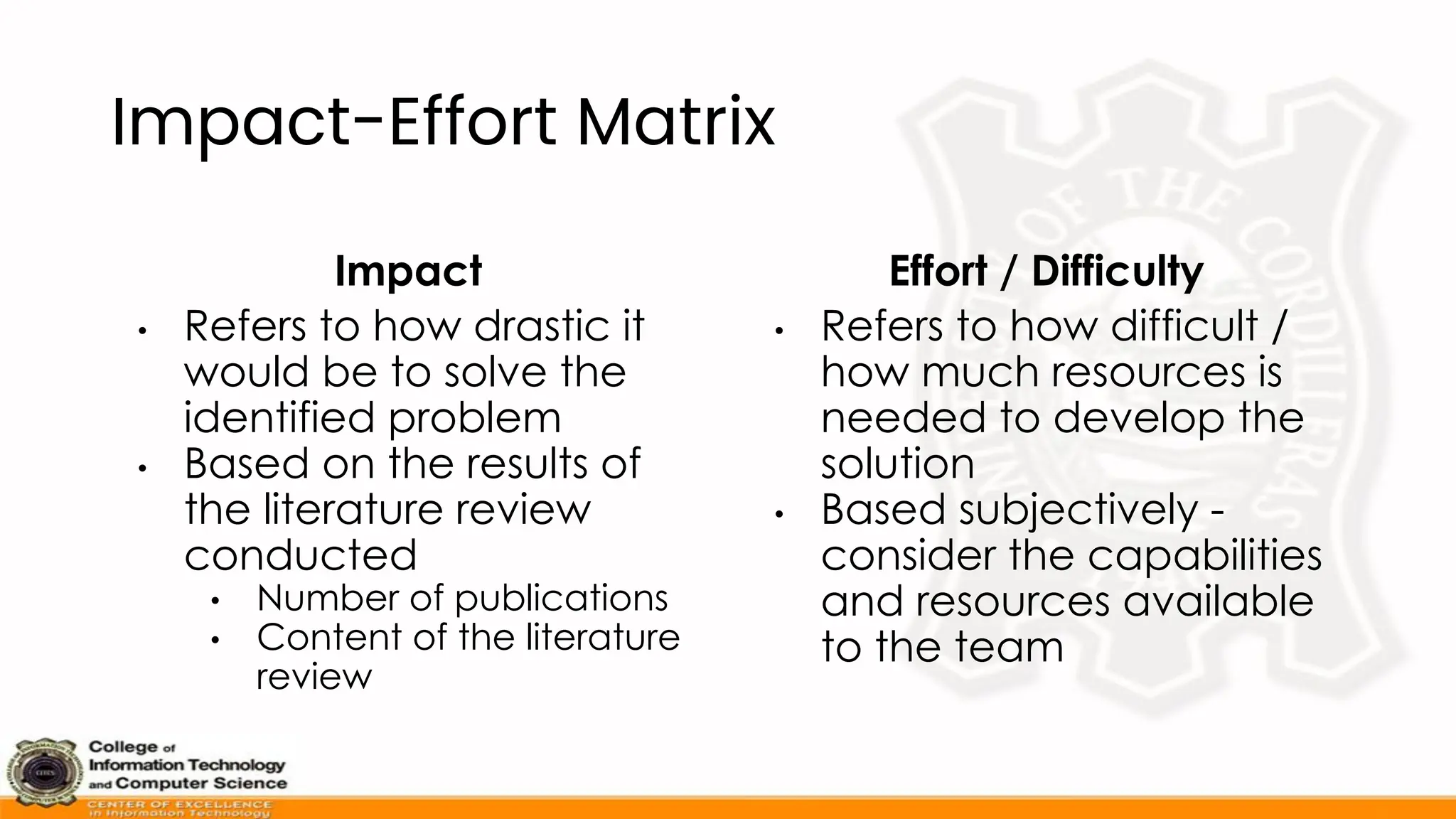 Impact-Effort Matrix
Impact
• Refers to how drastic it
would be to solve the
identified problem
• Based on the results of
the literature review
conducted
• Number of publications
• Content of the literature
review
Effort / Difficulty
• Refers to how difficult /
how much resources is
needed to develop the
solution
• Based subjectively -
consider the capabilities
and resources available
to the team
 