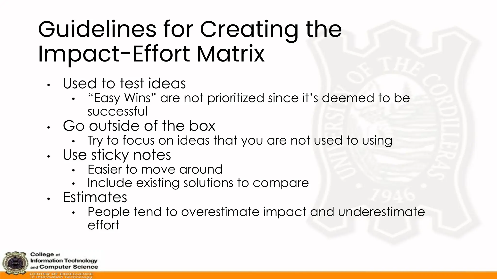 Guidelines for Creating the
Impact-Effort Matrix
• Used to test ideas
• “Easy Wins” are not prioritized since it’s deemed to be
successful
• Go outside of the box
• Try to focus on ideas that you are not used to using
• Use sticky notes
• Easier to move around
• Include existing solutions to compare
• Estimates
• People tend to overestimate impact and underestimate
effort
 