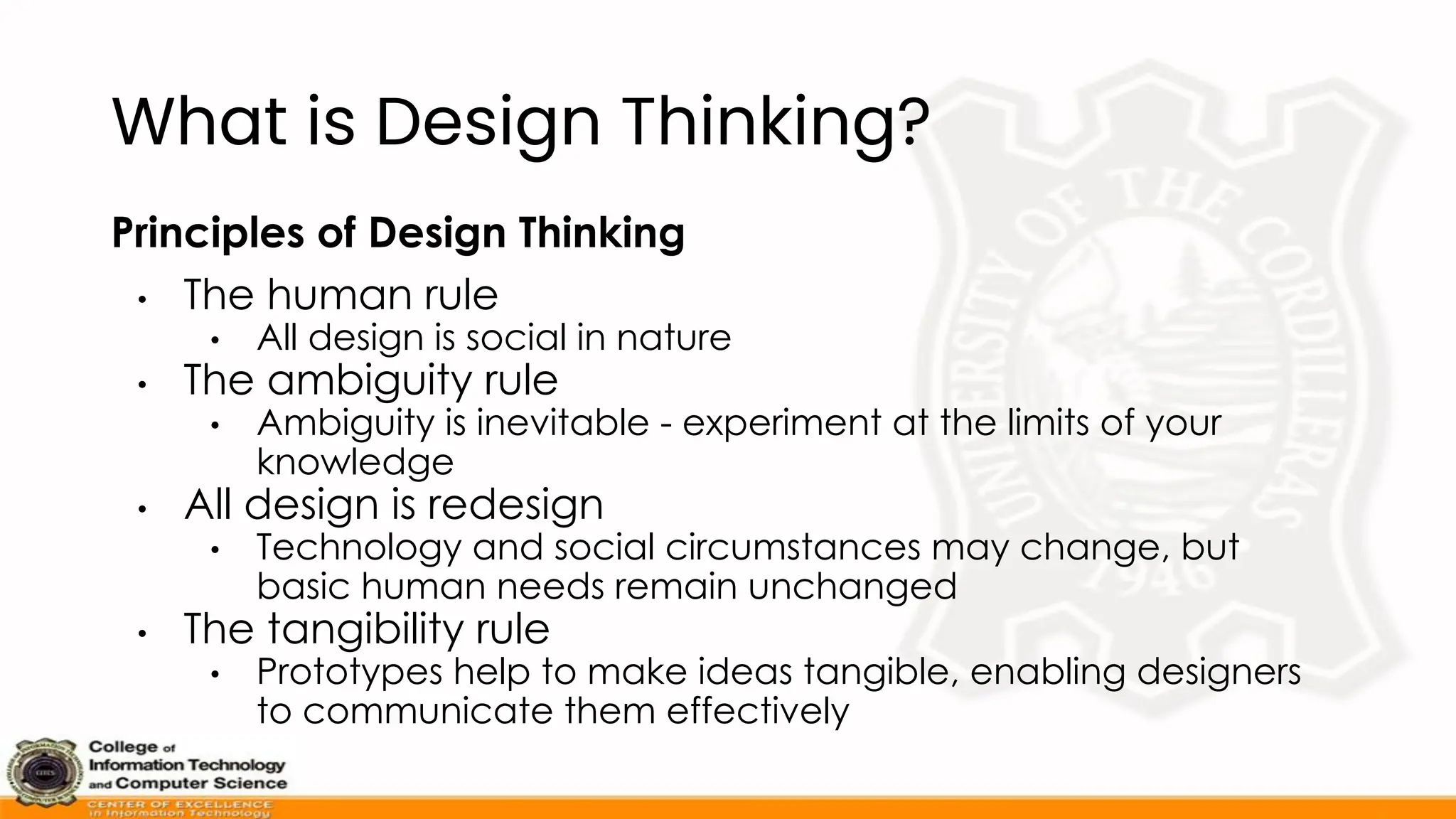 What is Design Thinking?
Principles of Design Thinking
• The human rule
• All design is social in nature
• The ambiguity rule
• Ambiguity is inevitable - experiment at the limits of your
knowledge
• All design is redesign
• Technology and social circumstances may change, but
basic human needs remain unchanged
• The tangibility rule
• Prototypes help to make ideas tangible, enabling designers
to communicate them effectively
 