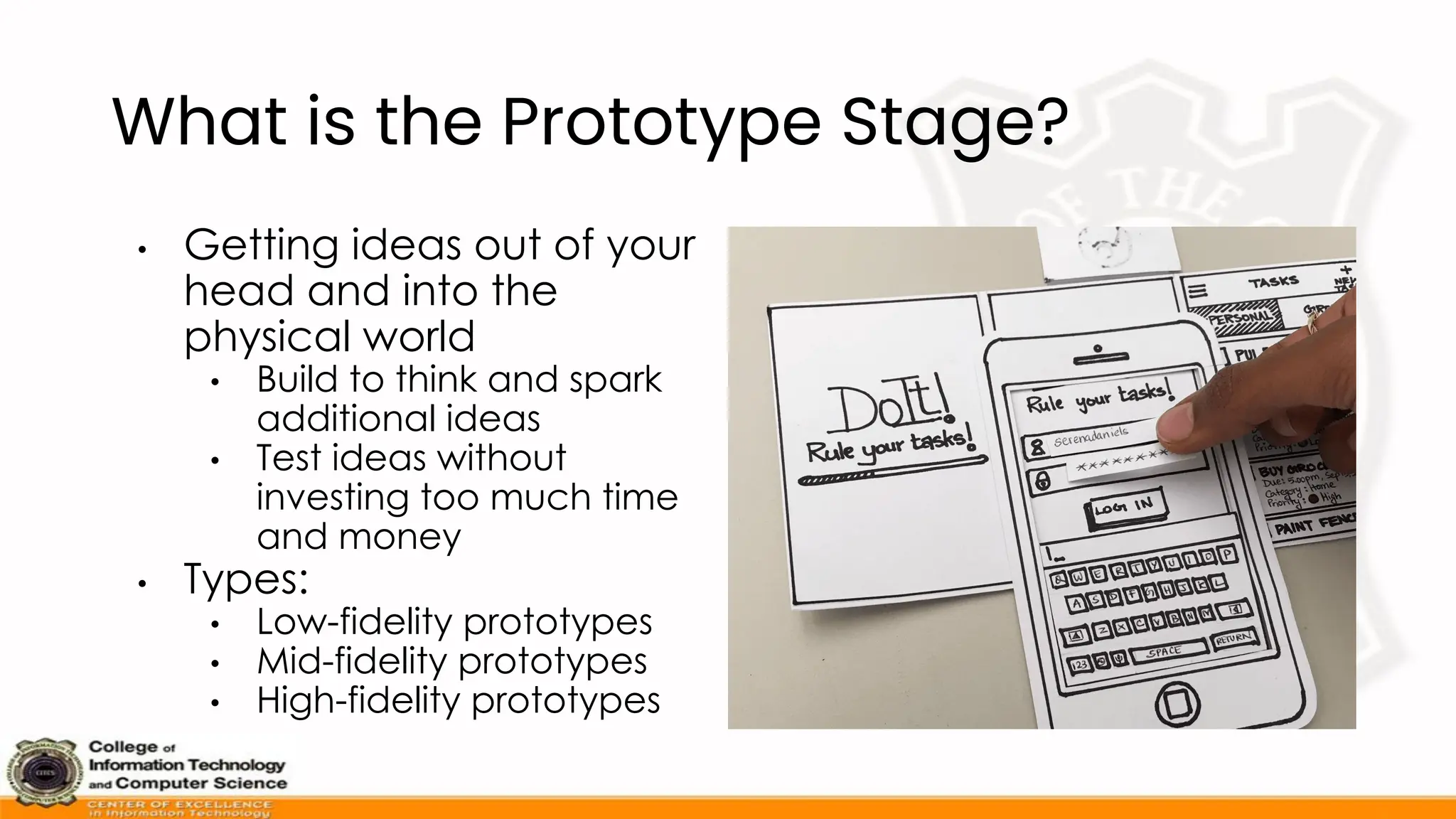 What is the Prototype Stage?
• Getting ideas out of your
head and into the
physical world
• Build to think and spark
additional ideas
• Test ideas without
investing too much time
and money
• Types:
• Low-fidelity prototypes
• Mid-fidelity prototypes
• High-fidelity prototypes
 