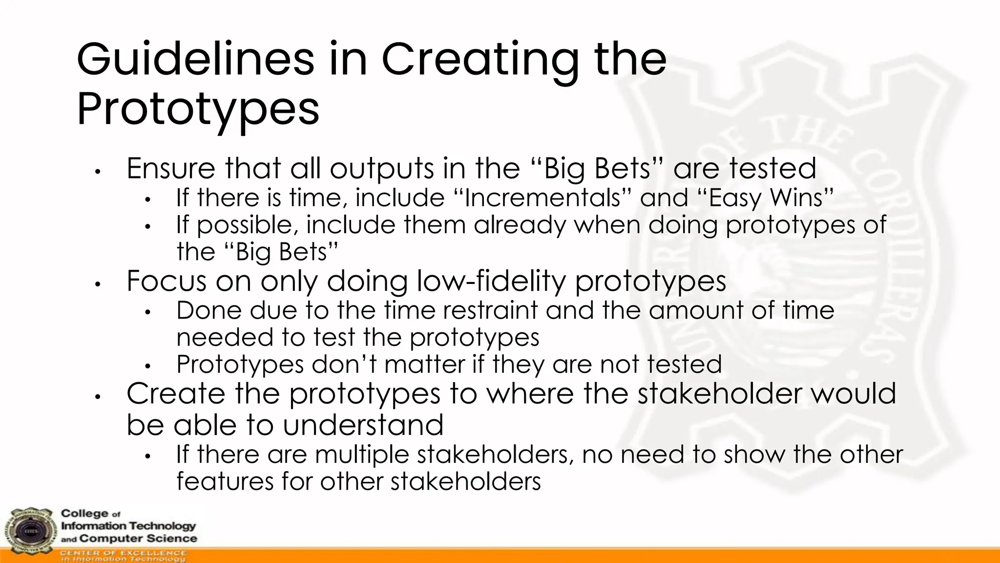 Guidelines in Creating the
Prototypes
• Ensure that all outputs in the “Big Bets” are tested
• If there is time, include “Incrementals” and “Easy Wins”
• If possible, include them already when doing prototypes of
the “Big Bets”
• Focus on only doing low-fidelity prototypes
• Done due to the time restraint and the amount of time
needed to test the prototypes
• Prototypes don’t matter if they are not tested
• Create the prototypes to where the stakeholder would
be able to understand
• If there are multiple stakeholders, no need to show the other
features for other stakeholders
 