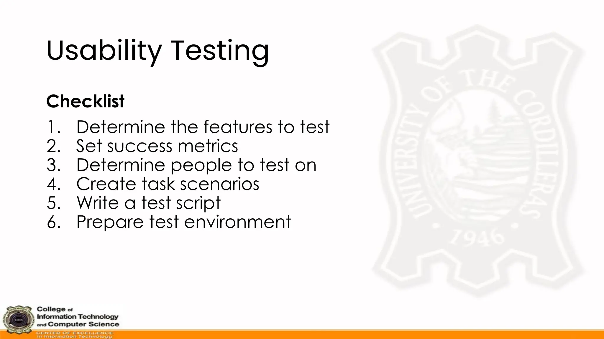 Usability Testing
Checklist
1. Determine the features to test
2. Set success metrics
3. Determine people to test on
4. Create task scenarios
5. Write a test script
6. Prepare test environment
 