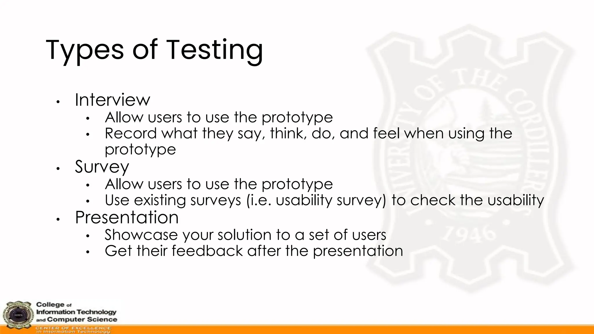 Types of Testing
• Interview
• Allow users to use the prototype
• Record what they say, think, do, and feel when using the
prototype
• Survey
• Allow users to use the prototype
• Use existing surveys (i.e. usability survey) to check the usability
• Presentation
• Showcase your solution to a set of users
• Get their feedback after the presentation
 