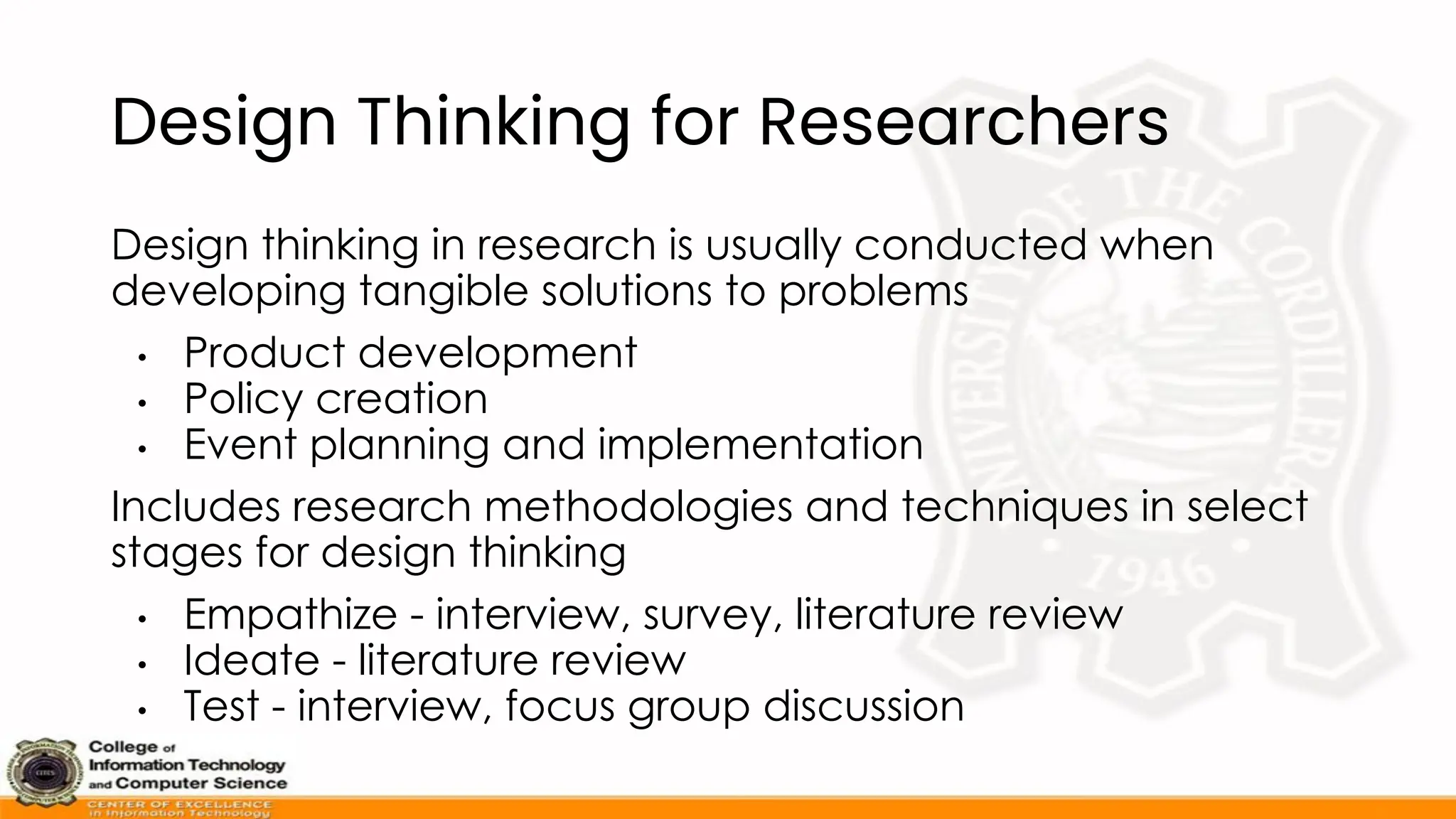 Design Thinking for Researchers
Design thinking in research is usually conducted when
developing tangible solutions to problems
• Product development
• Policy creation
• Event planning and implementation
Includes research methodologies and techniques in select
stages for design thinking
• Empathize - interview, survey, literature review
• Ideate - literature review
• Test - interview, focus group discussion
 