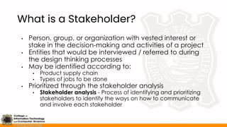 What is a Stakeholder?
• Person, group, or organization with vested interest or
stake in the decision-making and activities of a project
• Entities that would be interviewed / referred to during
the design thinking processes
• May be identified according to:
• Product supply chain
• Types of jobs to be done
• Prioritized through the stakeholder analysis
• Stakeholder analysis - Process of identifying and prioritizing
stakeholders to identify the ways on how to communicate
and involve each stakeholder
 