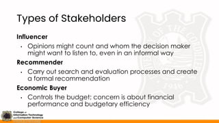 Types of Stakeholders
Influencer
• Opinions might count and whom the decision maker
might want to listen to, even in an informal way
Recommender
• Carry out search and evaluation processes and create
a formal recommendation
Economic Buyer
• Controls the budget; concern is about financial
performance and budgetary efficiency
 