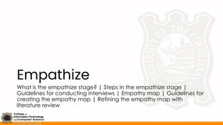 Empathize
What is the empathize stage? | Steps in the empathize stage |
Guidelines for conducting interviews | Empathy map | Guidelines for
creating the empathy map | Refining the empathy map with
literature review
 