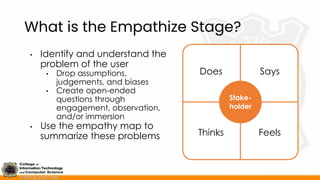 What is the Empathize Stage?
• Identify and understand the
problem of the user
• Drop assumptions,
judgements, and biases
• Create open-ended
questions through
engagement, observation,
and/or immersion
• Use the empathy map to
summarize these problems
Stake-
holder
Does Says
Thinks Feels
 