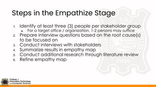 Steps in the Empathize Stage
1. Identify at least three (3) people per stakeholder group
a. For a target office / organization, 1-2 persons may suffice
2. Prepare interview questions based on the root cause(s)
to be focused on
3. Conduct interviews with stakeholders
4. Summarize results in empathy map
5. Conduct additional research through literature review
6. Refine empathy map
 