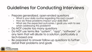 Guidelines for Conducting Interviews
• Prepare generalized, open-ended questions
• What is your daily routine regarding this root cause?
• How do these problems impact your daily life?
• What are the expected outcomes / goals you wish to see
when addressing this problem?
• Do NOT create too many questions
• Do NOT use terms like “system”, “app”, “software”, or
any term that will allude to a solution, particularly a
tech-based one
• Be prepared to answer follow-up questions to further
detail their problems and goals
 