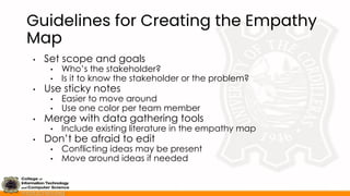 Guidelines for Creating the Empathy
Map
• Set scope and goals
• Who’s the stakeholder?
• Is it to know the stakeholder or the problem?
• Use sticky notes
• Easier to move around
• Use one color per team member
• Merge with data gathering tools
• Include existing literature in the empathy map
• Don’t be afraid to edit
• Conflicting ideas may be present
• Move around ideas if needed
 