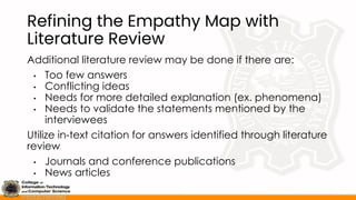 Refining the Empathy Map with
Literature Review
Additional literature review may be done if there are:
• Too few answers
• Conflicting ideas
• Needs for more detailed explanation (ex. phenomena)
• Needs to validate the statements mentioned by the
interviewees
Utilize in-text citation for answers identified through literature
review
• Journals and conference publications
• News articles
 