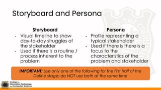 Storyboard and Persona
Storyboard
• Visual timeline to show
day-to-day struggles of
the stakeholder
• Used if there is a routine /
process inherent to the
problem
Persona
• Profile representing a
typical stakeholder
• Used if there is there is a
focus to the
characteristics of the
problem and stakeholder
IMPORTANT: Use only one of the following for the first half of the
Define stage; do NOT use both at the same time
 