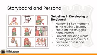 Storyboard and Persona
Guidelines in Developing a
Storyboard
• Narrow 4-6 key moments
in the routine / journey
• Focus on the struggles
encountered
• Prevent including words
/ dialogue in the output
• Each use case is one
storyboard
 