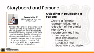Storyboard and Persona
Guidelines in Developing a
Persona
• Create a fictional
representative, not a
reflection of the one(s)
interviewed
• Include only key info:
• Name photo
• Basic demographic
information
• Needs and tasks
• Expectations and desires
Bernadette’s classes are conducted
online due to the pandemic, and
she struggles with limited access to
immersive training opportunities and
specialized equipment, leading to
limited preparedness for real-world
scenarios. It especially frustrates her
since she wants to pass the CLE,
which she will take a few months
after her graduation.
Bernadette, 21
BS Criminology, final year
XYZ University
 