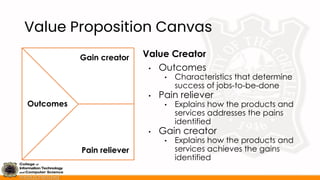 Value Proposition Canvas
Value Creator
• Outcomes
• Characteristics that determine
success of jobs-to-be-done
• Pain reliever
• Explains how the products and
services addresses the pains
identified
• Gain creator
• Explains how the products and
services achieves the gains
identified
Outcomes
Pain reliever
Gain creator
 