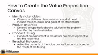 How to Create the Value Proposition
Canvas
• Identify stakeholders
• Observe or define a phenomenon or market need
• Include the jobs, pains, and gains of the stakeholder
• Product or service
• Develop a hypothesis about a solution to the problem
identified by the stakeholders
• Conduct testing
• Conduct an experiment to the actual customer segment to
test the hypothesis
• Re-adjust the canvas
• Adjust the contents of the value proposition canvas based on
the results of the testing
 
