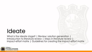 Ideate
What is the ideate stage? | Review: solution generation |
Introduction to literature review | Steps in literature review |
Impact-effort matrix | Guidelines for creating the impact-effort matrix
 