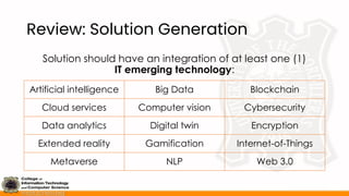 Review: Solution Generation
Solution should have an integration of at least one (1)
IT emerging technology:
Artificial intelligence Big Data Blockchain
Cloud services Computer vision Cybersecurity
Data analytics Digital twin Encryption
Extended reality Gamification Internet-of-Things
Metaverse NLP Web 3.0
 