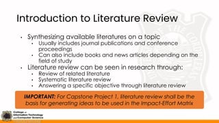 Introduction to Literature Review
• Synthesizing available literatures on a topic
• Usually includes journal publications and conference
proceedings
• Can also include books and news articles depending on the
field of study
• Literature review can be seen in research through:
• Review of related literature
• Systematic literature review
• Answering a specific objective through literature review
IMPORTANT: For Capstone Project 1, literature review shall be the
basis for generating ideas to be used in the Impact-Effort Matrix
 