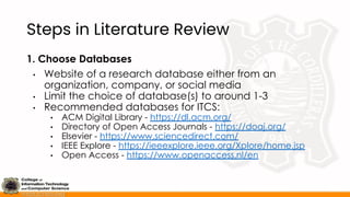 Steps in Literature Review
1. Choose Databases
• Website of a research database either from an
organization, company, or social media
• Limit the choice of database(s) to around 1-3
• Recommended databases for ITCS:
• ACM Digital Library - https://dl.acm.org/
• Directory of Open Access Journals - https://doaj.org/
• Elsevier - https://www.sciencedirect.com/
• IEEE Explore - https://ieeexplore.ieee.org/Xplore/home.jsp
• Open Access - https://www.openaccess.nl/en
 