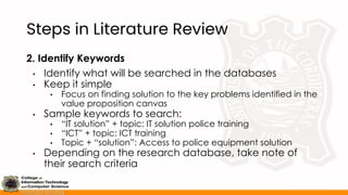 Steps in Literature Review
2. Identify Keywords
• Identify what will be searched in the databases
• Keep it simple
• Focus on finding solution to the key problems identified in the
value proposition canvas
• Sample keywords to search:
• “IT solution” + topic: IT solution police training
• “ICT” + topic: ICT training
• Topic + “solution”: Access to police equipment solution
• Depending on the research database, take note of
their search criteria
 