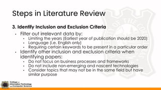 Steps in Literature Review
3. Identify Inclusion and Exclusion Criteria
• Filter out irrelevant data by:
• Limiting the years (Earliest year of publication should be 2020)
• Language (i.e. English only)
• Requiring certain keywords to be present in a particular order
• Identify other inclusion and exclusion criteria when
identifying papers:
• Do not focus on business processes and frameworks
• Do not include non-emerging and nascent technologies
• Consider topics that may not be in the same field but have
similar purpose
 