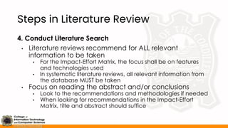 Steps in Literature Review
4. Conduct Literature Search
• Literature reviews recommend for ALL relevant
information to be taken
• For the Impact-Effort Matrix, the focus shall be on features
and technologies used
• In systematic literature reviews, all relevant information from
the database MUST be taken
• Focus on reading the abstract and/or conclusions
• Look to the recommendations and methodologies if needed
• When looking for recommendations in the Impact-Effort
Matrix, title and abstract should suffice
 