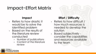 Impact-Effort Matrix
Impact
• Refers to how drastic it
would be to solve the
identified problem
• Based on the results of
the literature review
conducted
• Number of publications
• Content of the literature
review
Effort / Difficulty
• Refers to how difficult /
how much resources is
needed to develop the
solution
• Based subjectively -
consider the capabilities
and resources available
to the team
 