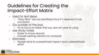 Guidelines for Creating the
Impact-Effort Matrix
• Used to test ideas
• “Easy Wins” are not prioritized since it’s deemed to be
successful
• Go outside of the box
• Try to focus on ideas that you are not used to using
• Use sticky notes
• Easier to move around
• Include existing solutions to compare
• Estimates
• People tend to overestimate impact and underestimate
effort
 