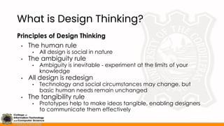 What is Design Thinking?
Principles of Design Thinking
• The human rule
• All design is social in nature
• The ambiguity rule
• Ambiguity is inevitable - experiment at the limits of your
knowledge
• All design is redesign
• Technology and social circumstances may change, but
basic human needs remain unchanged
• The tangibility rule
• Prototypes help to make ideas tangible, enabling designers
to communicate them effectively
 