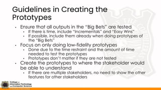 Guidelines in Creating the
Prototypes
• Ensure that all outputs in the “Big Bets” are tested
• If there is time, include “Incrementals” and “Easy Wins”
• If possible, include them already when doing prototypes of
the “Big Bets”
• Focus on only doing low-fidelity prototypes
• Done due to the time restraint and the amount of time
needed to test the prototypes
• Prototypes don’t matter if they are not tested
• Create the prototypes to where the stakeholder would
be able to understand
• If there are multiple stakeholders, no need to show the other
features for other stakeholders
 