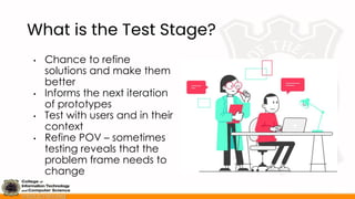 What is the Test Stage?
• Chance to refine
solutions and make them
better
• Informs the next iteration
of prototypes
• Test with users and in their
context
• Refine POV – sometimes
testing reveals that the
problem frame needs to
change
 