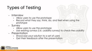 Types of Testing
• Interview
• Allow users to use the prototype
• Record what they say, think, do, and feel when using the
prototype
• Survey
• Allow users to use the prototype
• Use existing surveys (i.e. usability survey) to check the usability
• Presentation
• Showcase your solution to a set of users
• Get their feedback after the presentation
 