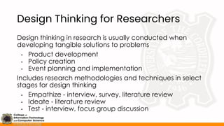 Design Thinking for Researchers
Design thinking in research is usually conducted when
developing tangible solutions to problems
• Product development
• Policy creation
• Event planning and implementation
Includes research methodologies and techniques in select
stages for design thinking
• Empathize - interview, survey, literature review
• Ideate - literature review
• Test - interview, focus group discussion
 