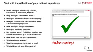 Start with the reflection of your cultural experience
> When have you been to any concert,
exhibition, in a museum, theatre?
> Why have you chosen this event?
> Have you been there alone / in a company?
> Had you planned this visit before or was it
a spontaneous jump-out?
> How have you bought the ticket?
> Have you used any guidance?
> Did you feel warm? Cold? Did you feel any
smell? What colour you associate with it?
> How much time did you spend there?
> What made you anxious?
> Was there anything dedicated to you?
> What did you tell your friends of it?
take notes!
 