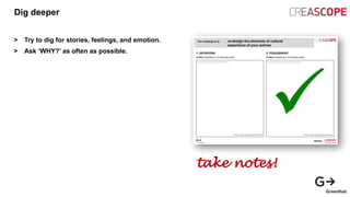 Dig deeper
> Try to dig for stories, feelings, and emotion.
> Ask ‘WHY?’ as often as possible.
take notes!
 