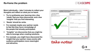Re-frame the problem
Work individually – take 3 minutes to collect your
thoughts and reflect on what you’ve heard.
> Try to synthesize your learning into a few
‘needs’ that you have discovered, and a few
‘insights’ that you find interesting.
> ‘Needs’ should be verbs.
> For example maybe your partner needs
to feel like they have a knowledge of
the people that already participated.
> “Insights” are discoveries that you might be
able to leverage when creating solutions.
> For example, you might have discovered the
insight that your partner views events with
audience participation more meaningful
and attractive. take notes!
 