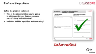 Re-frame the problem
Define the problem statement
> This is the statement that you’re going
to address with your design, so make
sure it’s juicy and actionable!
> It should feel like a problem worth tackling!
take notes!
 