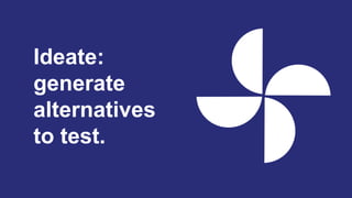 Ideate:
generate
alternatives
to test.
 