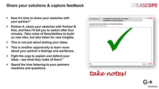 Share your solutions & capture feedback
> Now it’s time to share your sketches with
your partner!”
> Partner A, share your sketches with Partner B
first, and then I’ll tell you to switch after four
minutes. Take notes of likes/dislikes to build
on new idea, but also listen for new insights.
> This is not just about testing your ideas.
> This is another opportunity to learn more
about your partner’s feelings and worldview.
> Fight the urge to explain and defend your
ideas - see what they make of them!”
> Spend the time listening to your partners
reactions and questions.
take notes!
 