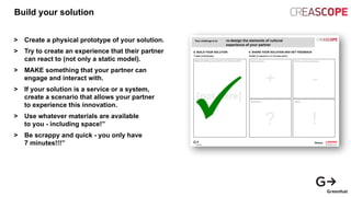 Build your solution
> Create a physical prototype of your solution.
> Try to create an experience that their partner
can react to (not only a static model).
> MAKE something that your partner can
engage and interact with.
> If your solution is a service or a system,
create a scenario that allows your partner
to experience this innovation.
> Use whatever materials are available
to you - including space!”
> Be scrappy and quick - you only have
7 minutes!!!”
 