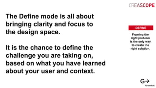 The Define mode is all about
bringing clarity and focus to
the design space.
It is the chance to define the
challenge you are taking on,
based on what you have learned
about your user and context.
DEFINE
Framing the
right problem
is the only way
to create the
right solution.
 