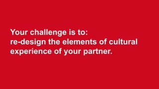 Your challenge is to:
re-design the elements of cultural
experience of your partner.
 