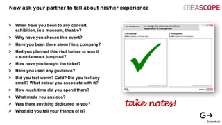 Now ask your partner to tell about his/her experience
> When have you been to any concert,
exhibition, in a museum, theatre?
> Why have you chosen this event?
> Have you been there alone / in a company?
> Had you planned this visit before or was it
a spontaneous jump-out?
> How have you bought the ticket?
> Have you used any guidance?
> Did you feel warm? Cold? Did you feel any
smell? What colour you associate with it?
> How much time did you spend there?
> What made you anxious?
> Was there anything dedicated to you?
> What did you tell your friends of it?
take notes!
 