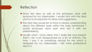 Reflection
 Since the idea as well as the prototype were well
received by my stakeholder, I would stick with the idea
and try to incorporate his ideas and suggestions.
 The next step would be to have a clearer understanding
about the different parts within the tools mentioned. I
would prototype each part and test it with my
stakeholder(s).
 Usually when I have ideas that I really like and present
them I am a bit disappointed by a lot of criticism. This
time, I saw it as something neutral for me which is
designed for my stakeholder. I felt more professional
about it.
 