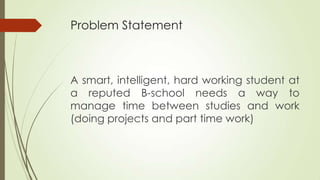 Problem Statement
A smart, intelligent, hard working student at
a reputed B-school needs a way to
manage time between studies and work
(doing projects and part time work)
 