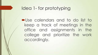 Idea 1- for prototyping
Use calendars and to do list to
keep a track of meetings in the
office and assignments in the
college and prioritize the work
accordingly.
 