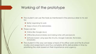 Working of the prototype
 The student can use the tools as mentioned in the previous slide to his aid
for:
 Better organizing his work
 Keep a track of his deliverables
 These can be
 Online (like Google docs)
 Offline like physical diaries and making notes with pen/pencils
 Software based- using apps like Any.Do, Google Calender, Reminders,
Schedulers
 The student in this way can keep a track of his office work and the B-school
studies and assignments and thus complete all his deliverables in time by
prioritizing the work based on their importance and urgency
 