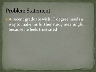  A recent graduate with IT degree needs a
way to make his further study meaningful
because he feels frustrated
 